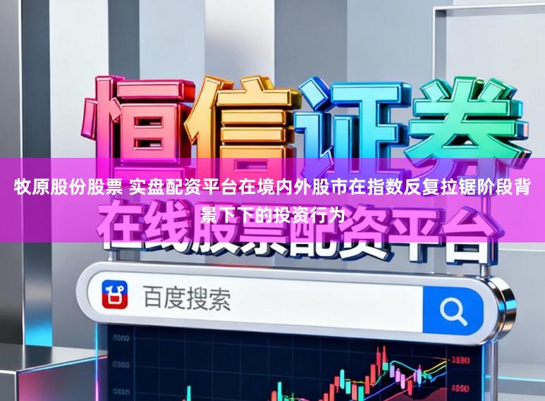 牧原股份股票 实盘配资平台在境内外股市在指数反复拉锯阶段背景下下的投资行为