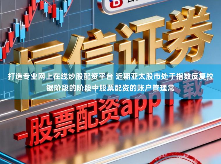打造专业网上在线炒股配资平台 近期亚太股市处于指数反复拉锯阶段的阶段中股票配资的账户管理常
