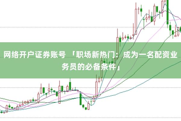 网络开户证券账号 「职场新热门：成为一名配资业务员的必备条件」